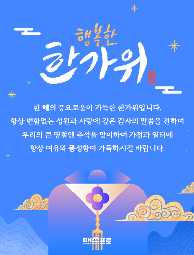 한 해의 풍요로움이 가득한 한가위입니다. 항상 변함없는 성원과 사랑에 깊은 감사의 말씀을 전하며우리의 큰 명절인 추석을 맞이하여 가정과 일터에 항상 여유와 풍성함이 가득하시길 바랍니다.